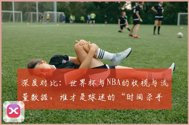 深度对比：世界杯与NBA的收视与流量数据，谁才是球迷的“时间杀手”？