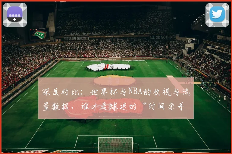深度对比：世界杯与NBA的收视与流量数据，谁才是球迷的“时间杀手”？