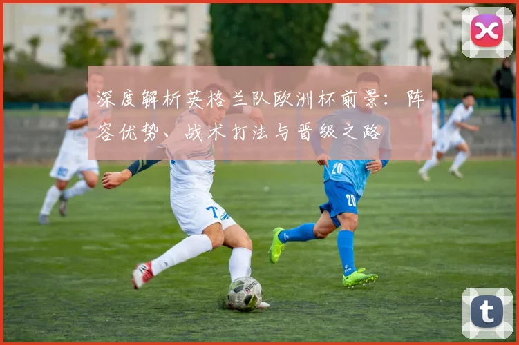 深度解析英格兰队欧洲杯前景：阵容优势、战术打法与晋级之路