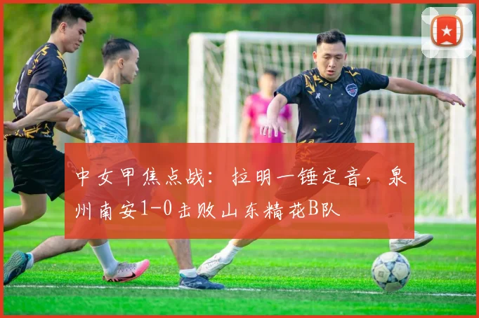 中女甲焦点战：拉明一锤定音，泉州南安1-0击败山东精花B队