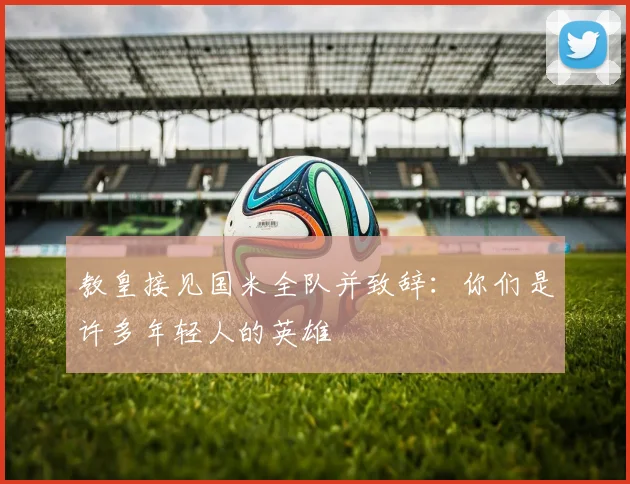 教皇接见国米全队并致辞：你们是许多年轻人的英雄