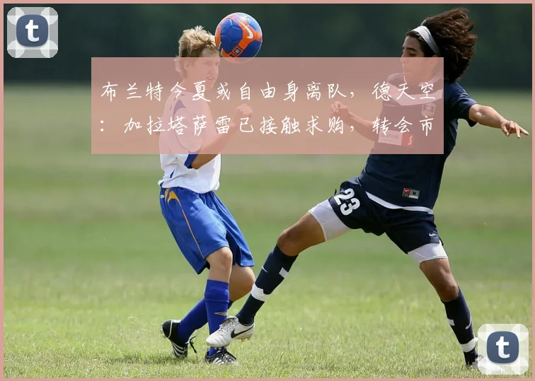 布兰特今夏或自由身离队，德天空：加拉塔萨雷已接触求购，转会市场最新动态解析