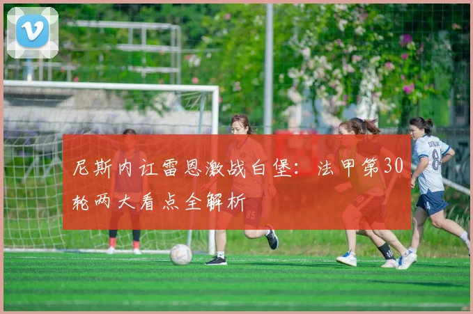 尼斯内讧雷恩激战白堡：法甲第30轮两大看点全解析