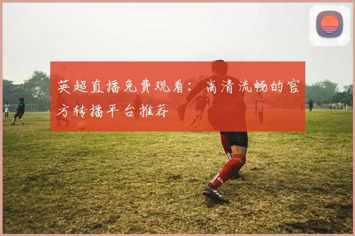 英超直播免费观看：高清流畅的官方转播平台推荐