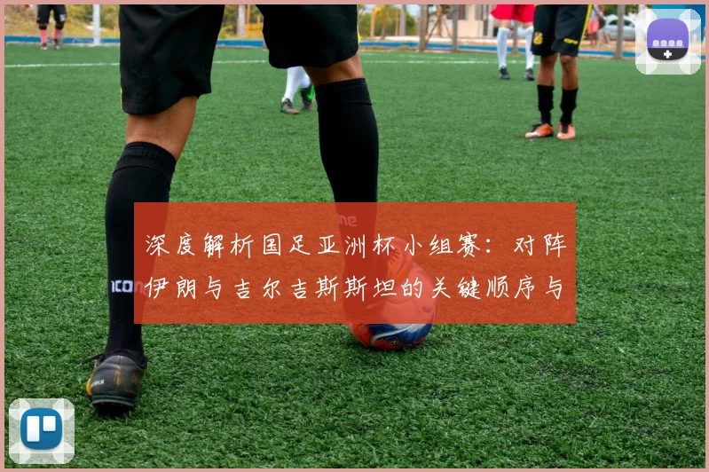 深度解析国足亚洲杯小组赛：对阵伊朗与吉尔吉斯斯坦的关键顺序与出线形势